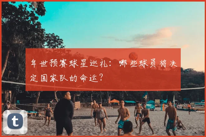 年世预赛球星巡礼:哪些球员将决定国家队的命运?